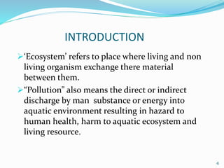INTRODUCTION
‘Ecosystem’ refers to place where living and non
living organism exchange there material
between them.
“Pollution” also means the direct or indirect
discharge by man substance or energy into
aquatic environment resulting in hazard to
human health, harm to aquatic ecosystem and
living resource.
4
 