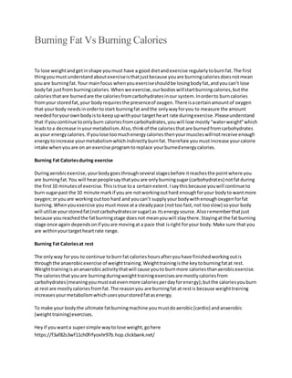 Burning Fat Vs Burning Calories
To lose weightandgetinshape youmust have a good dietandexercise regularlytoburnfat.The first
thingyoumust understandaboutexerciseisthatjustbecause youare burningcaloriesdoesnotmean
youare burningfat.Your mainfocus whenyouexerciseshouldbe losingbodyfat,andyoucan’t lose
bodyfat justfromburningcalories.Whenwe exercise,ourbodieswillstartburningcalories,butthe
caloriesthatare burnedare the caloriesfromcarbohydratesinour system.Inorderto burncalories
fromyour storedfat,your bodyrequiresthe presenceof oxygen.Thereisacertainamountof oxygen
that yourbody needsinordertostart burningfat andthe onlywayforyou to measure the amount
neededforyourownbodyisto keepupwithyour targetheart rate duringexercise.Pleaseunderstand
that if youcontinue toonlyburn caloriesfromcarbohydrates,youwill lose mostly“waterweight”which
leadstoa decrease inyourmetabolism.Also,thinkof the caloriesthatare burnedfromcarbohydrates
as your energycalories.If youlose toomuchenergycaloriesthenyourmuscleswillnotreceive enough
energytoincrease yourmetabolismwhichindirectlyburnfat.Therefore youmustincrease yourcalorie
intake whenyouare on an exercise programtoreplace yourburnedenergycalories.
Burning Fat Caloriesduring exercise
Duringaerobicexercise,yourbodygoesthroughseveral stagesbefore itreachesthe pointwhere you
are burningfat.You will hearpeoplesaythatyou are onlyburningsugar(carbohydrates) notfatduring
the first10 minutesof exercise.Thisistrue toa certainextent.Isaythisbecause youwill continue to
burn sugarpast the 10 minute markif youare notworkingouthard enoughforyour bodyto wantmore
oxygen;oryouare workingouttoo hard and youcan’t supplyyourbodywithenoughoxygenforfat
burning.Whenyouexercise youmustmove ata steadypace (nottoo fast,not tooslow) soyour body
will utilize yourstoredfat(notcarbohydratesorsugar) as itsenergysource.Alsorememberthatjust
because youreachedthe fatburningstage doesnot meanyouwill staythere.Stayingatthe fat burning
stage once again dependsonif youare movingat a pace that isright foryour body.Make sure that you
are withinyourtargetheartrate range.
Burning Fat Caloriesat rest
The onlyway foryou to continue toburnfat calorieshoursafteryouhave finishedworkingoutis
throughthe anaerobicexercise of weighttraining.Weighttrainingisthe keytoburningfatat rest.
Weighttrainingisananaerobicactivitythatwill cause youto burnmore caloriesthanaerobicexercise.
The caloriesthat youare burningduringweighttrainingexercisesare mostlycaloriesfrom
carbohydrates(meaningyoumusteatevenmore caloriesperdayforenergy);butthe caloriesyouburn
at rest are mostlycaloriesfromfat.The reasonyou are burningfat at restis because weighttraining
increasesyourmetabolismwhichusesyourstoredfatasenergy.
To make your bodythe ultimate fatburningmachine youmustdoaerobic(cardio) andanaerobic
(weighttraining)exercises.
Heyif youwanta supersimple waytolose weight,gohere
https://f3af82s3wf11ch0frfyoxhr97b.hop.clickbank.net/
 