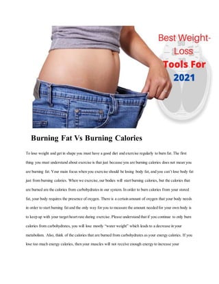 Burning Fat Vs Burning Calories
To lose weight and get in shape you must have a good diet and exercise regularly to burn fat. The first
thing you must understand about exercise is that just because you are burning calories does not mean you
are burning fat. Your main focus when you exercise should be losing body fat, and you can’t lose body fat
just from burning calories. When we exercise,our bodies will start burning calories, but the calories that
are burned are the calories from carbohydrates in our system. In order to burn calories from your stored
fat, your body requires the presence of oxygen. There is a certain amount of oxygen that your body needs
in order to start burning fat and the only way for you to measure the amount needed for your own body is
to keep up with your target heart rate during exercise. Please understand that if you continue to only burn
calories from carbohydrates, you will lose mostly “water weight” which leads to a decrease in your
metabolism. Also, think of the calories that are burned from carbohydrates as your energy calories. If you
lose too much energy calories, then your muscles will not receive enough energy to increase your
 