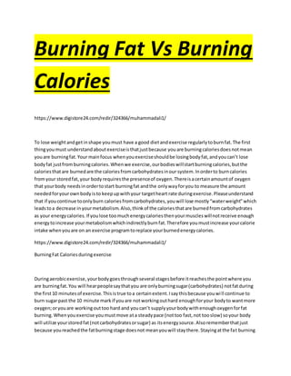 Burning Fat Vs Burning
Calories
https://www.digistore24.com/redir/324366/muhammadali1/
To lose weightandgetinshape youmust have a good dietandexercise regularlytoburnfat.The first
thingyoumust understandaboutexerciseisthatjustbecause youare burningcaloriesdoesnotmean
youare burningfat.Your mainfocus whenyouexerciseshouldbe losingbodyfat,andyoucan’t lose
bodyfat justfromburningcalories.Whenwe exercise,ourbodieswillstartburningcalories,butthe
caloriesthatare burnedare the caloriesfromcarbohydratesinour system.Inorderto burncalories
fromyour storedfat,your bodyrequiresthe presenceof oxygen.Thereisacertainamountof oxygen
that yourbody needsinordertostart burningfat andthe onlywayforyou to measure the amount
neededforyourownbodyisto keepupwithyour targetheart rate duringexercise.Pleaseunderstand
that if youcontinue toonlyburn caloriesfromcarbohydrates,youwill lose mostly“waterweight”which
leadstoa decrease inyourmetabolism.Also,thinkof the caloriesthatare burnedfromcarbohydrates
as your energycalories.If youlose toomuchenergycaloriesthenyourmuscleswillnotreceive enough
energytoincrease yourmetabolismwhichindirectlyburnfat.Therefore youmustincrease yourcalorie
intake whenyouare on an exercise programtoreplace yourburnedenergycalories.
https://www.digistore24.com/redir/324366/muhammadali1/
BurningFat Caloriesduringexercise
Duringaerobicexercise,yourbodygoesthroughseveral stagesbefore itreachesthe pointwhere you
are burningfat.You will hearpeoplesaythatyou are onlyburningsugar(carbohydrates) notfatduring
the first10 minutesof exercise.Thisistrue toa certainextent.Isaythisbecause youwill continue to
burn sugarpast the 10 minute markif youare notworkingouthard enoughforyour bodyto wantmore
oxygen;oryouare workingouttoo hard and youcan’t supplyyourbodywithenoughoxygenforfat
burning.Whenyouexercise youmustmove ata steadypace (nottoo fast,not tooslow) soyour body
will utilize yourstoredfat(notcarbohydratesorsugar) as itsenergysource.Alsorememberthatjust
because youreachedthe fatburningstage doesnot meanyouwill staythere.Stayingatthe fat burning
 