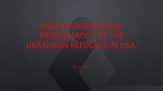 WAR IN UKRAINE AND
PROBLEMATICS OF THE
UKRAINIAN REFUGEES IN USA.
BY ILLIA VAL
 