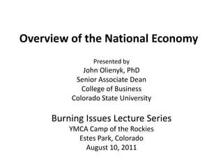 Overview of the National Economy Presented by John Olienyk, PhD Senior Associate Dean College of Business Colorado State University Burning Issues Lecture Series YMCA Camp of the Rockies Estes Park, Colorado August 10, 2011 