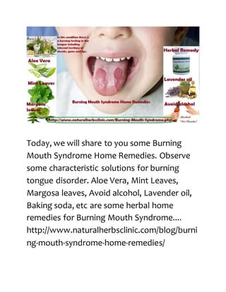 Today, we will share to you some Burning
Mouth Syndrome Home Remedies. Observe
some characteristic solutions for burning
tongue disorder. Aloe Vera, Mint Leaves,
Margosa leaves, Avoid alcohol, Lavender oil,
Baking soda, etc are some herbal home
remedies for Burning Mouth Syndrome....
http://www.naturalherbsclinic.com/blog/burni
ng-mouth-syndrome-home-remedies/
 