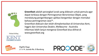 Greenfoot adalah perangkat lunak yang didesain untuk pemula agar
dapat terbiasa dengan Pemrograman Berorientasi Objek, yang
mendukung pengembangan aplikasi bergambar dengan memakai
bahasa pemrograman Java™.
Greenfoot didesain dan telah diimplentasikan di Universitas Kent,
Inggris dan Universitas Deakin, Melbourne - Australia
Informasi lebih lanjut mengenai Greenfoot bisa dilihat di
www.greenfoot.org
 