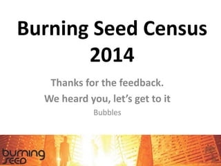 Burning Seed Census
2014
Thanks for the feedback.
We heard you, let’s get to it
Bubbles
 