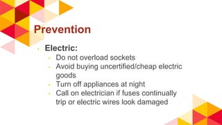 Prevention
◂ Electric:
◂ Do not overload sockets
◂ Avoid buying uncertified/cheap electric
goods
◂ Turn off appliances at night
◂ Call on electrician if fuses continually
trip or electric wires look damaged
 