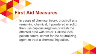 First Aid Measures
◂ In cases of chemical injury, brush off any
remaining chemical, if powdered or solid;
then use copious irrigation or wash the
affected area with water. Call the local
poison control center for the neutralizing
agent to treat a chemical ingestion.
 