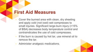 First Aid Measures
◂ Cover the burned area with clean, dry sheeting
and apply cold (not iced) wet compresses to
small injuries. Significant large-burn injury (>15%
of BSA) decreases body temperature control and
contraindicates the use of cold compresses.
◂ If the burn is caused by hot tar, use mineral oil to
remove the tar.
◂ Administer analgesic medications.
 