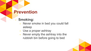 Prevention
◂ Smoking:
◂ Never smoke in bed you could fall
asleep
◂ Use a proper ashtray
◂ Never empty the ashtray into the
rubbish bin before going to bed
 