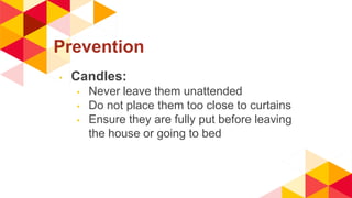 Prevention
◂ Candles:
◂ Never leave them unattended
◂ Do not place them too close to curtains
◂ Ensure they are fully put before leaving
the house or going to bed
 