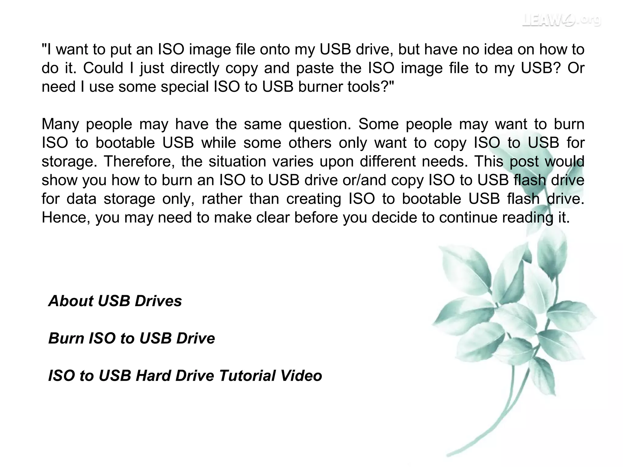 "I want to put an ISO image file onto my USB drive, but have no idea on how to
do it. Could I just directly copy and paste the ISO image file to my USB? Or
need I use some special ISO to USB burner tools?"
Many people may have the same question. Some people may want to burn
ISO to bootable USB while some others only want to copy ISO to USB for
storage. Therefore, the situation varies upon different needs. This post would
show you how to burn an ISO to USB drive or/and copy ISO to USB flash drive
for data storage only, rather than creating ISO to bootable USB flash drive.
Hence, you may need to make clear before you decide to continue reading it.
About USB Drives
Burn ISO to USB Drive
ISO to USB Hard Drive Tutorial Video
 