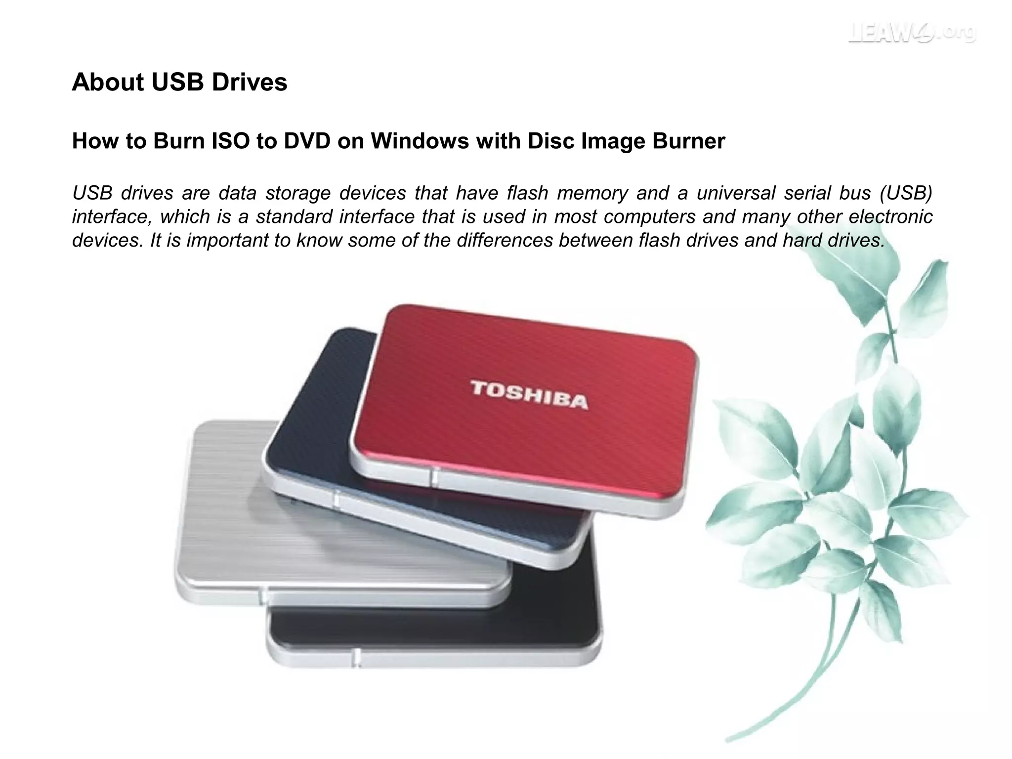 About USB Drives
How to Burn ISO to DVD on Windows with Disc Image Burner
USB drives are data storage devices that have flash memory and a universal serial bus (USB)
interface, which is a standard interface that is used in most computers and many other electronic
devices. It is important to know some of the differences between flash drives and hard drives.
 