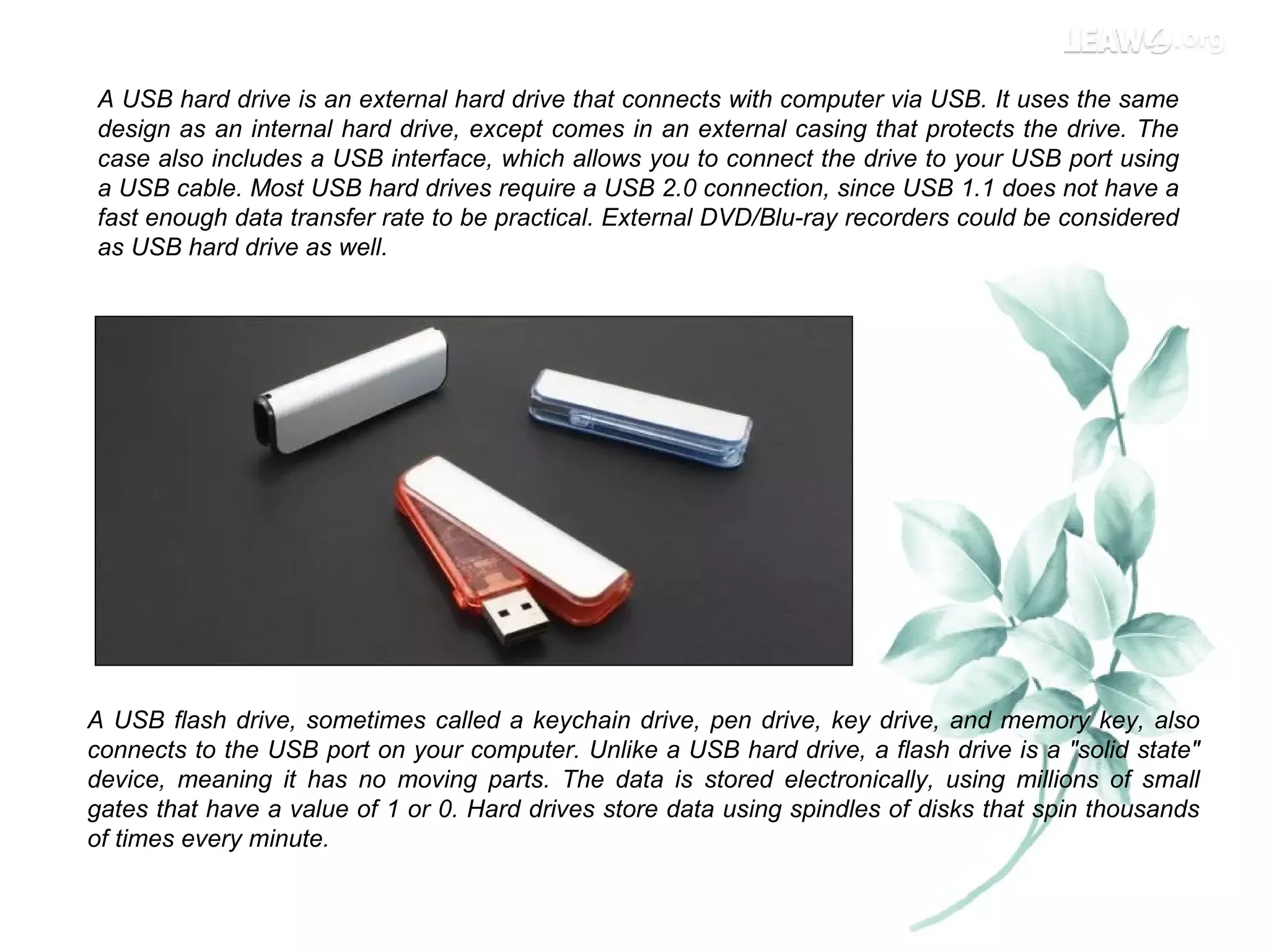 A USB hard drive is an external hard drive that connects with computer via USB. It uses the same
design as an internal hard drive, except comes in an external casing that protects the drive. The
case also includes a USB interface, which allows you to connect the drive to your USB port using
a USB cable. Most USB hard drives require a USB 2.0 connection, since USB 1.1 does not have a
fast enough data transfer rate to be practical. External DVD/Blu-ray recorders could be considered
as USB hard drive as well.
A USB flash drive, sometimes called a keychain drive, pen drive, key drive, and memory key, also
connects to the USB port on your computer. Unlike a USB hard drive, a flash drive is a "solid state"
device, meaning it has no moving parts. The data is stored electronically, using millions of small
gates that have a value of 1 or 0. Hard drives store data using spindles of disks that spin thousands
of times every minute.
 