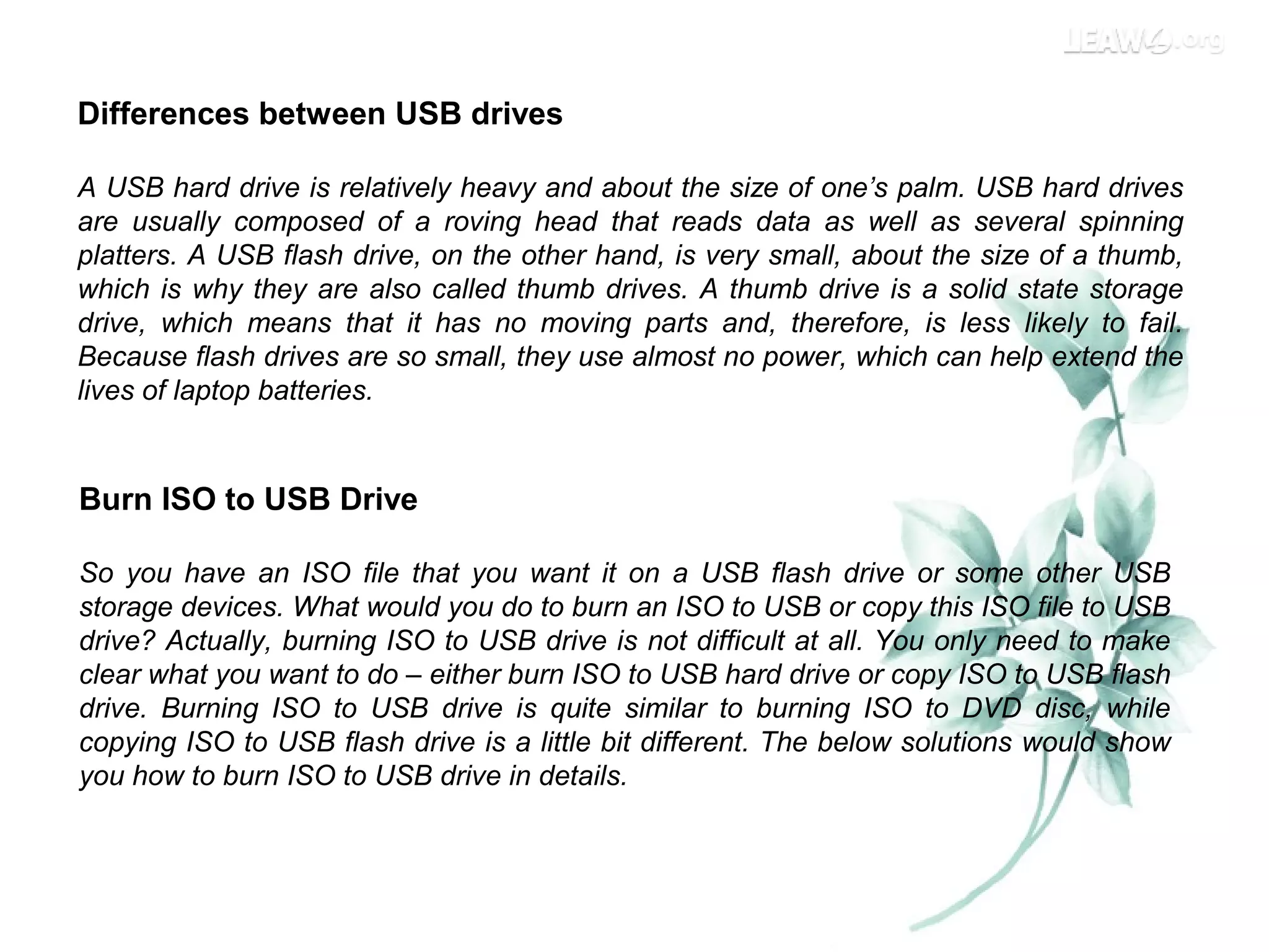 Differences between USB drives
A USB hard drive is relatively heavy and about the size of one’s palm. USB hard drives
are usually composed of a roving head that reads data as well as several spinning
platters. A USB flash drive, on the other hand, is very small, about the size of a thumb,
which is why they are also called thumb drives. A thumb drive is a solid state storage
drive, which means that it has no moving parts and, therefore, is less likely to fail.
Because flash drives are so small, they use almost no power, which can help extend the
lives of laptop batteries.
Burn ISO to USB Drive
So you have an ISO file that you want it on a USB flash drive or some other USB
storage devices. What would you do to burn an ISO to USB or copy this ISO file to USB
drive? Actually, burning ISO to USB drive is not difficult at all. You only need to make
clear what you want to do – either burn ISO to USB hard drive or copy ISO to USB flash
drive. Burning ISO to USB drive is quite similar to burning ISO to DVD disc, while
copying ISO to USB flash drive is a little bit different. The below solutions would show
you how to burn ISO to USB drive in details.
 
