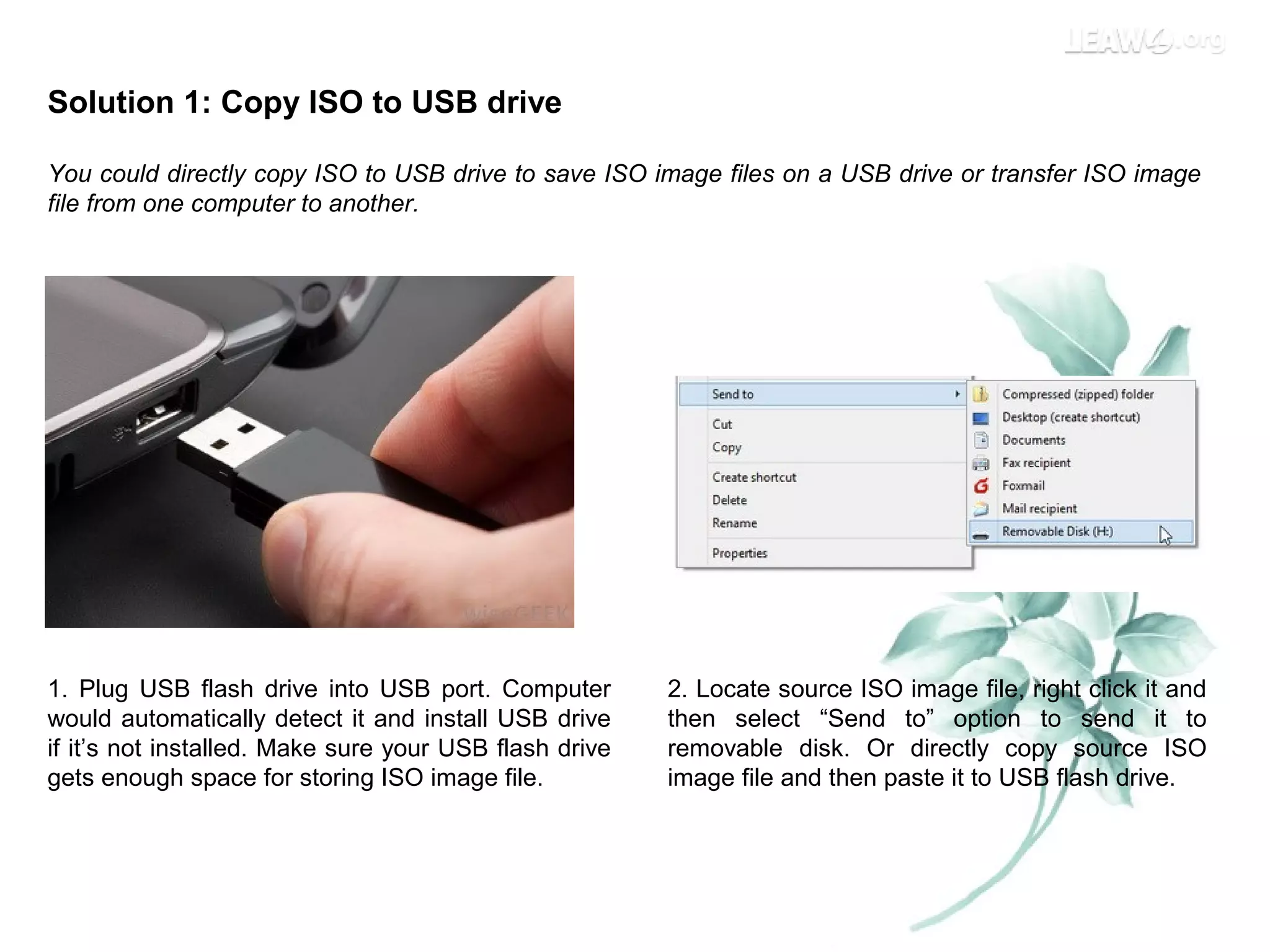 Solution 1: Copy ISO to USB drive
You could directly copy ISO to USB drive to save ISO image files on a USB drive or transfer ISO image
file from one computer to another.
1. Plug USB flash drive into USB port. Computer
would automatically detect it and install USB drive
if it’s not installed. Make sure your USB flash drive
gets enough space for storing ISO image file.
2. Locate source ISO image file, right click it and
then select “Send to” option to send it to
removable disk. Or directly copy source ISO
image file and then paste it to USB flash drive.
 