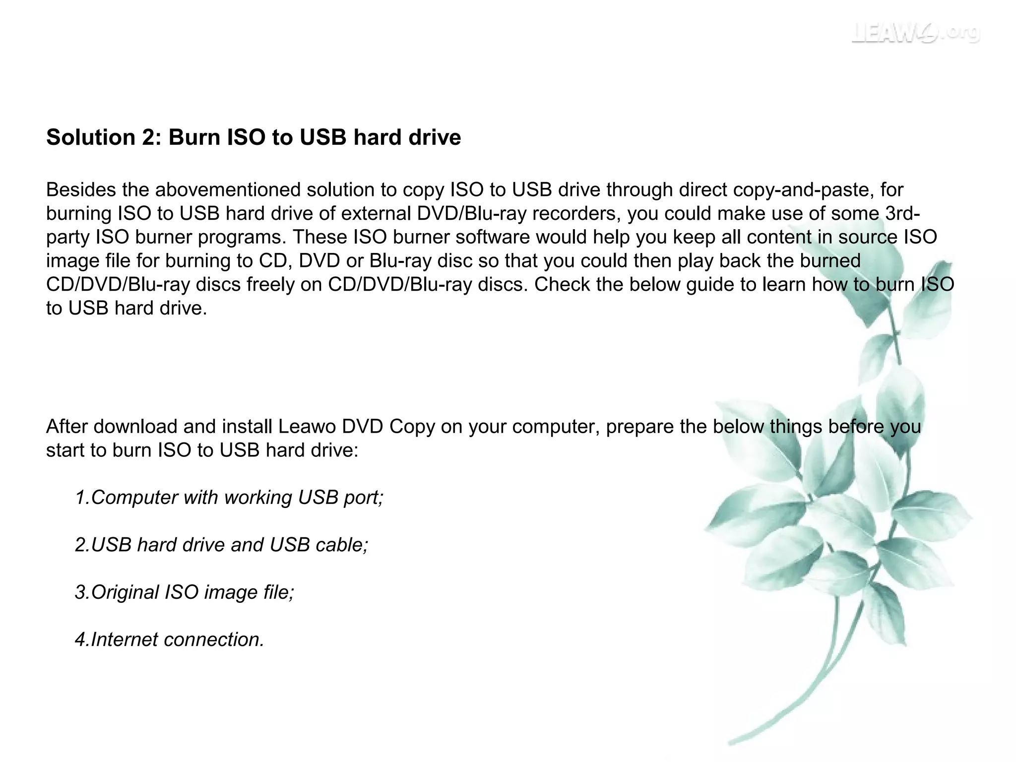 Solution 2: Burn ISO to USB hard drive
Besides the abovementioned solution to copy ISO to USB drive through direct copy-and-paste, for
burning ISO to USB hard drive of external DVD/Blu-ray recorders, you could make use of some 3rd-
party ISO burner programs. These ISO burner software would help you keep all content in source ISO
image file for burning to CD, DVD or Blu-ray disc so that you could then play back the burned
CD/DVD/Blu-ray discs freely on CD/DVD/Blu-ray discs. Check the below guide to learn how to burn ISO
to USB hard drive.
After download and install Leawo DVD Copy on your computer, prepare the below things before you
start to burn ISO to USB hard drive:
1.Computer with working USB port;
2.USB hard drive and USB cable;
3.Original ISO image file;
4.Internet connection.
 