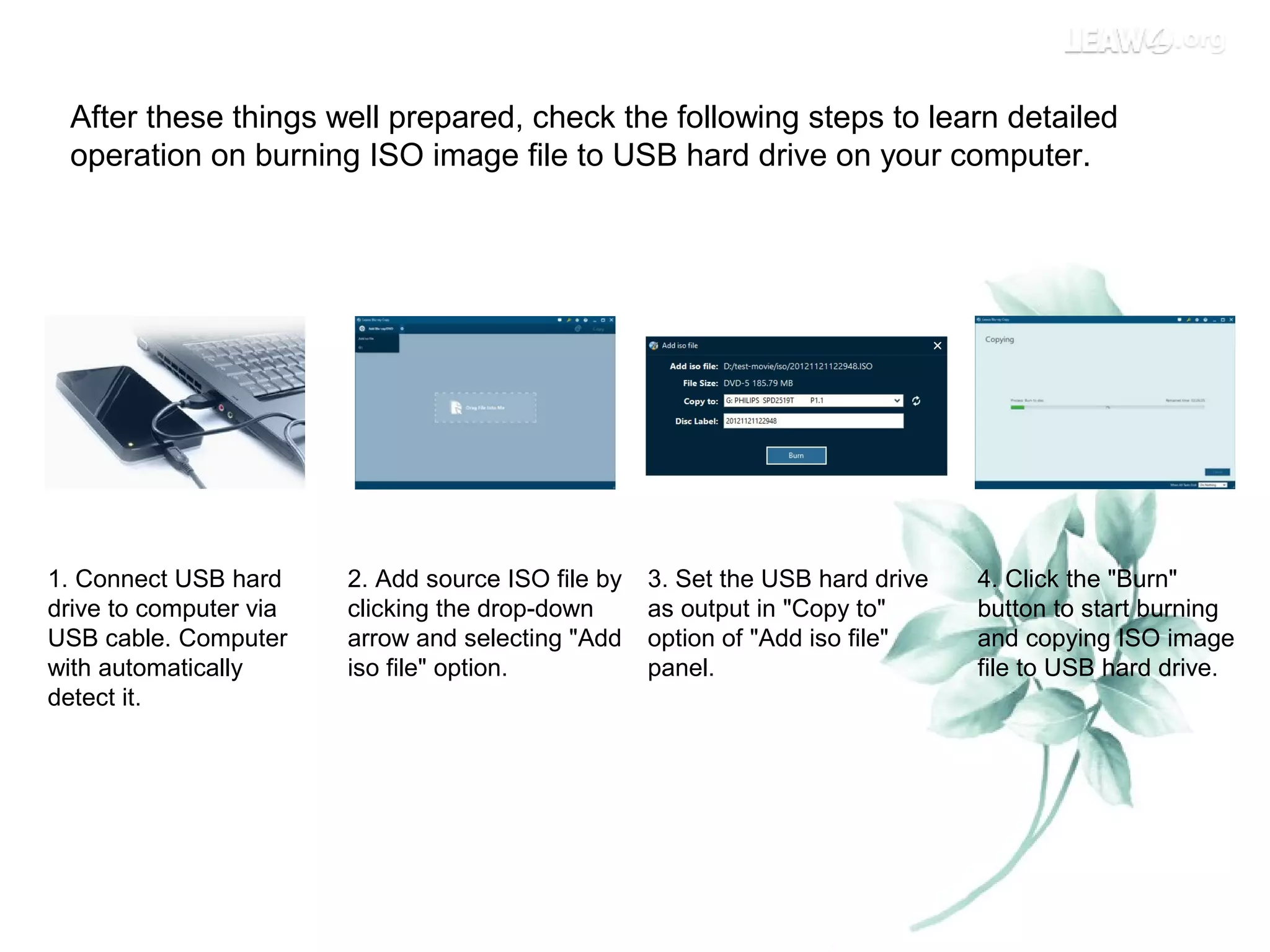 After these things well prepared, check the following steps to learn detailed
operation on burning ISO image file to USB hard drive on your computer.
1. Connect USB hard
drive to computer via
USB cable. Computer
with automatically
detect it.
2. Add source ISO file by
clicking the drop-down
arrow and selecting "Add
iso file" option.
3. Set the USB hard drive
as output in "Copy to"
option of "Add iso file"
panel.
4. Click the "Burn"
button to start burning
and copying ISO image
file to USB hard drive.
 