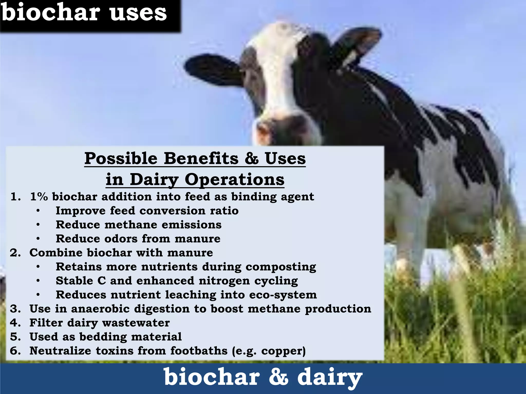 Possible Benefits & Uses
in Dairy Operations
1. 1% biochar addition into feed as binding agent
• Improve feed conversion ratio
• Reduce methane emissions
• Reduce odors from manure
2. Combine biochar with manure
• Retains more nutrients during composting
• Stable C and enhanced nitrogen cycling
• Reduces nutrient leaching into eco-system
3. Use in anaerobic digestion to boost methane production
4. Filter dairy wastewater
5. Used as bedding material
6. Neutralize toxins from footbaths (e.g. copper)
biochar & dairy
biochar uses
 