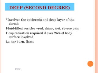 DEEP (SECOND DEGREE)

*Involves the epidermis and deep layer of the
   dermis
Fluid-filled vesicles –red, shiny, wet, severe pain
Hospitalization required if over 25% of body
   surface involved
i.e. tar burn, flame




      4/1/2011                               11
 