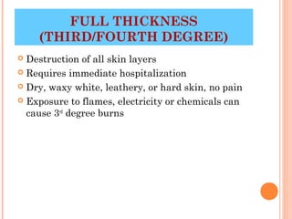 FULL THICKNESS
    (THIRD/FOURTH DEGREE)
 Destruction of all skin layers
 Requires immediate hospitalization

 Dry, waxy white, leathery, or hard skin, no pain

 Exposure to flames, electricity or chemicals can
  cause 3rd degree burns




                                           14
 