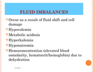 FLUID IMBALANCES
 Occur as a result of fluid shift and cell
  damage
 Hypovolemia

 Metabolic acidosis

 Hyperkalemia

 Hyponatremia

 Hemoconcentration (elevated blood
  osmolarity, hematocrit/hemoglobin) due to
  dehydration

     4/1/2011                       20
 