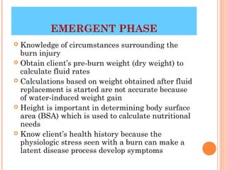 EMERGENT PHASE
 Knowledge of circumstances surrounding the
  burn injury
 Obtain client’s pre-burn weight (dry weight) to
  calculate fluid rates
 Calculations based on weight obtained after fluid
  replacement is started are not accurate because
  of water-induced weight gain
 Height is important in determining body surface
  area (BSA) which is used to calculate nutritional
  needs
 Know client’s health history because the
  physiologic stress seen with a burn can make a
  latent disease process develop symptoms
                                           23
 