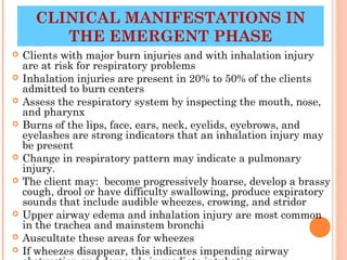 CLINICAL MANIFESTATIONS IN
         THE EMERGENT PHASE
   Clients with major burn injuries and with inhalation injury
    are at risk for respiratory problems
   Inhalation injuries are present in 20% to 50% of the clients
    admitted to burn centers
   Assess the respiratory system by inspecting the mouth, nose,
    and pharynx
   Burns of the lips, face, ears, neck, eyelids, eyebrows, and
    eyelashes are strong indicators that an inhalation injury may
    be present
   Change in respiratory pattern may indicate a pulmonary
    injury.
   The client may: become progressively hoarse, develop a brassy
    cough, drool or have difficulty swallowing, produce expiratory
    sounds that include audible wheezes, crowing, and stridor
   Upper airway edema and inhalation injury are most common
    in the trachea and mainstem bronchi
   Auscultate these areas for wheezes
                                                      24
   If wheezes disappear, this indicates impending airway
 