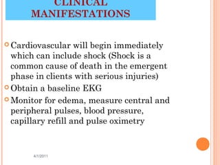 CLINICAL
      MANIFESTATIONS


 Cardiovascular    will begin immediately
  which can include shock (Shock is a
  common cause of death in the emergent
  phase in clients with serious injuries)
 Obtain a baseline EKG

 Monitor for edema, measure central and
  peripheral pulses, blood pressure,
  capillary refill and pulse oximetry


       4/1/2011                        25
 