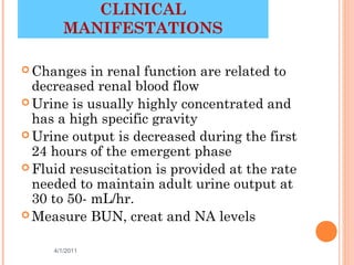 CLINICAL
        MANIFESTATIONS

 Changes   in renal function are related to
  decreased renal blood flow
 Urine is usually highly concentrated and
  has a high specific gravity
 Urine output is decreased during the first
  24 hours of the emergent phase
 Fluid resuscitation is provided at the rate
  needed to maintain adult urine output at
  30 to 50- mL/hr.
 Measure BUN, creat and NA levels


     4/1/2011                         26
 