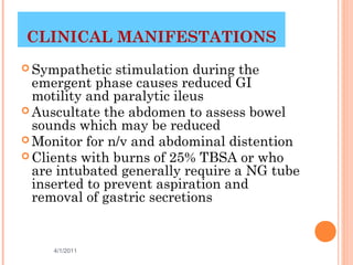 CLINICAL MANIFESTATIONS
 Sympathetic   stimulation during the
  emergent phase causes reduced GI
  motility and paralytic ileus
 Auscultate the abdomen to assess bowel
  sounds which may be reduced
 Monitor for n/v and abdominal distention
 Clients with burns of 25% TBSA or who
  are intubated generally require a NG tube
  inserted to prevent aspiration and
  removal of gastric secretions


     4/1/2011                       27
 