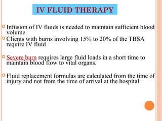 IV FLUID THERAPY

 Infusion   of IV fluids is needed to maintain sufficient blood
  volume.
 Clients with burns involving 15% to 20% of the TBSA
  require IV fluid
 Severeburn requires large fluid loads in a short time to
 maintain blood flow to vital organs.
 Fluidreplacement formulas are calculated from the time of
 injury and not from the time of arrival at the hospital




                                                 29
 