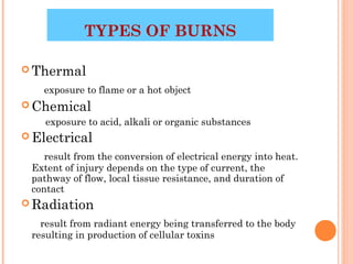 TYPES OF BURNS

 Thermal

   exposure to flame or a hot object
 Chemical
    exposure to acid, alkali or organic substances
 Electrical

    result from the conversion of electrical energy into heat.
 Extent of injury depends on the type of current, the
 pathway of flow, local tissue resistance, and duration of
 contact
 Radiation

   result from radiant energy being transferred to the body
 resulting in production of cellular toxins
                                                     3
 