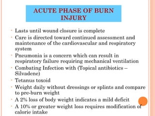 ACUTE PHASE OF BURN
                  INJURY
•   Lasts until wound closure is complete
•   Care is directed toward continued assessment and
    maintenance of the cardiovascular and respiratory
    system
•   Pneumonia is a concern which can result in
    respiratory failure requiring mechanical ventilation
•   Combating Infection with (Topical antibiotics –
    Silvadene)
•   Tetanus toxoid
•   Weight daily without dressings or splints and compare
    to pre-burn weight
•   A 2% loss of body weight indicates a mild deficit
•   A 10% or greater weight loss requires modification of
                                             32
    calorie intake
 