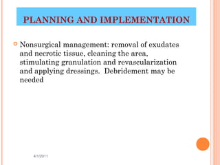 PLANNING AND IMPLEMENTATION

   Nonsurgical management: removal of exudates
    and necrotic tissue, cleaning the area,
    stimulating granulation and revascularization
    and applying dressings. Debridement may be
    needed




       4/1/2011                            34
 