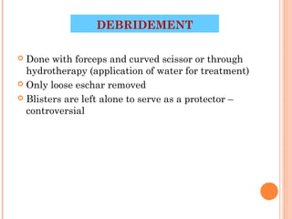 DEBRIDEMENT

 Done with forceps and curved scissor or through
  hydrotherapy (application of water for treatment)
 Only loose eschar removed

 Blisters are left alone to serve as a protector –
  controversial




                                          41
 