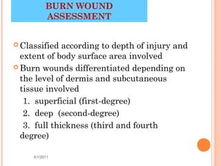 BURN WOUND
           ASSESSMENT


 Classified  according to depth of injury and
  extent of body surface area involved
 Burn wounds differentiated depending on
  the level of dermis and subcutaneous
  tissue involved
   1. superficial (first-degree)
   2. deep (second-degree)
   3. full thickness (third and fourth
  degree)

     4/1/2011                          6
 