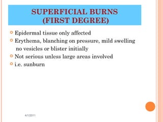 SUPERFICIAL BURNS
           (FIRST DEGREE)
 Epidermal tissue only affected
 Erythema, blanching on pressure, mild swelling

   no vesicles or blister initially
 Not serious unless large areas involved

 i.e. sunburn




     4/1/2011                            8
 