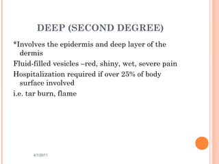 DEEP (SECOND DEGREE)
*Involves the epidermis and deep layer of the
dermis
Fluid-filled vesicles –red, shiny, wet, severe pain
Hospitalization required if over 25% of body
surface involved
i.e. tar burn, flame
4/1/2011 13
 