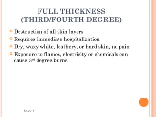 FULL THICKNESS
(THIRD/FOURTH DEGREE)
 Destruction of all skin layers
 Requires immediate hospitalization
 Dry, waxy white, leathery, or hard skin, no pain
 Exposure to flames, electricity or chemicals can
cause 3rd
degree burns
4/1/2011 17
 