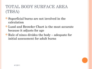TOTAL BODY SURFACE AREA
(TBSA)
 Superficial burns are not involved in the
calculation
 Lund and Browder Chart is the most accurate
because it adjusts for age
 Rule of nines divides the body – adequate for
initial assessment for adult burns
4/1/2011 21
 