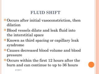 FLUID SHIFT
 Occurs after initial vasoconstriction, then
dilation
 Blood vessels dilate and leak fluid into
the interstitial space
 Known as third spacing or capillary leak
syndrome
 Causes decreased blood volume and blood
pressure
 Occurs within the first 12 hours after the
burn and can continue to up to 36 hours
4/1/2011 26
 