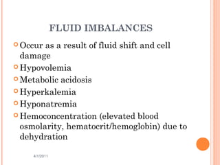 FLUID IMBALANCES
 Occur as a result of fluid shift and cell
damage
 Hypovolemia
 Metabolic acidosis
 Hyperkalemia
 Hyponatremia
 Hemoconcentration (elevated blood
osmolarity, hematocrit/hemoglobin) due to
dehydration
4/1/2011 27
 