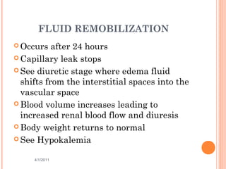 FLUID REMOBILIZATION
 Occurs after 24 hours
 Capillary leak stops
 See diuretic stage where edema fluid
shifts from the interstitial spaces into the
vascular space
 Blood volume increases leading to
increased renal blood flow and diuresis
 Body weight returns to normal
 See Hypokalemia
4/1/2011 28
 