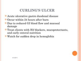 CURLING’S ULCER
 Acute ulcerative gastro duodenal disease
 Occur within 24 hours after burn
 Due to reduced GI blood flow and mucosal
damage
 Treat clients with H2 blockers, mucoprotectants,
and early enteral nutrition
 Watch for sudden drop in hemoglobin
4/1/2011 29
 