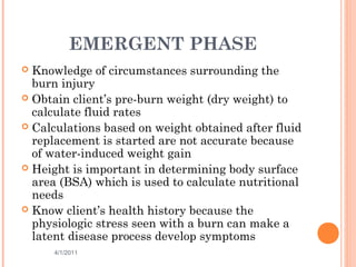 EMERGENT PHASE
 Knowledge of circumstances surrounding the
burn injury
 Obtain client’s pre-burn weight (dry weight) to
calculate fluid rates
 Calculations based on weight obtained after fluid
replacement is started are not accurate because
of water-induced weight gain
 Height is important in determining body surface
area (BSA) which is used to calculate nutritional
needs
 Know client’s health history because the
physiologic stress seen with a burn can make a
latent disease process develop symptoms
4/1/2011 32
 