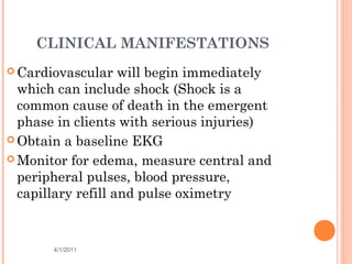 CLINICAL MANIFESTATIONS
 Cardiovascular will begin immediately
which can include shock (Shock is a
common cause of death in the emergent
phase in clients with serious injuries)
 Obtain a baseline EKG
 Monitor for edema, measure central and
peripheral pulses, blood pressure,
capillary refill and pulse oximetry
4/1/2011 34
 