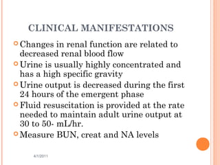 CLINICAL MANIFESTATIONS
 Changes in renal function are related to
decreased renal blood flow
 Urine is usually highly concentrated and
has a high specific gravity
 Urine output is decreased during the first
24 hours of the emergent phase
 Fluid resuscitation is provided at the rate
needed to maintain adult urine output at
30 to 50- mL/hr.
 Measure BUN, creat and NA levels
4/1/2011 35
 