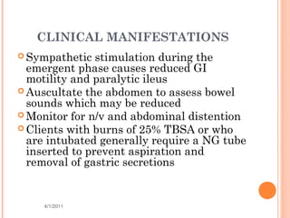 CLINICAL MANIFESTATIONS
 Sympathetic stimulation during the
emergent phase causes reduced GI
motility and paralytic ileus
 Auscultate the abdomen to assess bowel
sounds which may be reduced
 Monitor for n/v and abdominal distention
 Clients with burns of 25% TBSA or who
are intubated generally require a NG tube
inserted to prevent aspiration and
removal of gastric secretions
4/1/2011 36
 