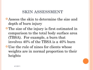 SKIN ASSESSMENT
 Assess the skin to determine the size and
depth of burn injury
 The size of the injury is first estimated in
comparison to the total body surface area
(TBSA). For example, a burn that
involves 40% of the TBSA is a 40% burn
 Use the rule of nines for clients whose
weights are in normal proportion to their
heights
4/1/2011 37
 
