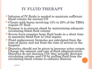 IV FLUID THERAPY
 Infusion of IV fluids is needed to maintain sufficient
blood volume for normal CO
 Clients with burns involving 15% to 20% of the TBSA
require IV fluid
 Purpose is to prevent shock by maintaining adequate
circulating blood fluid volume
 Severe burn requires large fluid loads in a short time
to maintain blood flow to vital organs
 Fluid replacement formulas are calculated from the
time of injury and not from the time of arrival at the
hospital
 Diuretics should not be given to increase urine output.
Change the amount and rate of fluid administration.
Diuretics do not increase CO; they actually decrease
circulating volume and CO by pulling fluid from the
circulating blood volume to enhance diuresis
4/1/2011 38
 